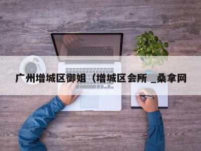 石家庄广州增城区御姐（增城区会所 _桑拿网