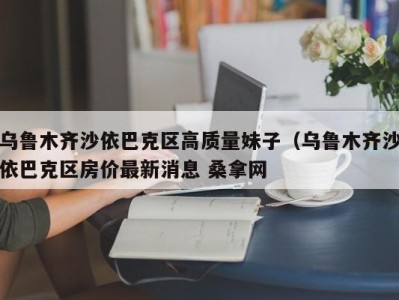 石家庄乌鲁木齐沙依巴克区高质量妹子（乌鲁木齐沙依巴克区房价最新消息 桑拿网