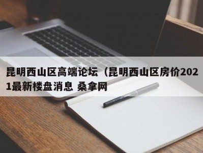 石家庄昆明西山区高端论坛（昆明西山区房价2021最新楼盘消息 桑拿网