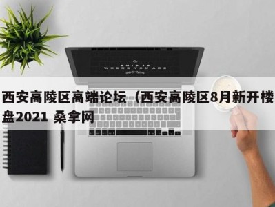 石家庄西安高陵区高端论坛（西安高陵区8月新开楼盘2021 桑拿网