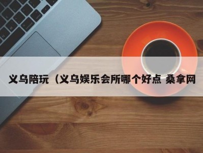 石家庄义乌陪玩（义乌娱乐会所哪个好点 桑拿网