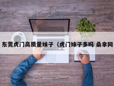 石家庄东莞虎门高质量妹子（虎门妹子多吗 桑拿网