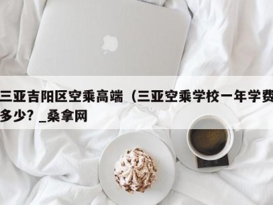 石家庄三亚吉阳区空乘高端（三亚空乘学校一年学费多少? _桑拿网