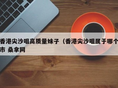 石家庄香港尖沙咀高质量妹子（香港尖沙咀属于哪个市 桑拿网