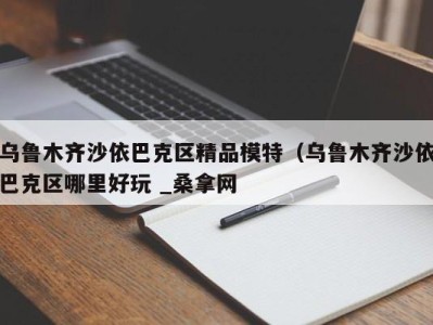 石家庄乌鲁木齐沙依巴克区精品模特（乌鲁木齐沙依巴克区哪里好玩 _桑拿网