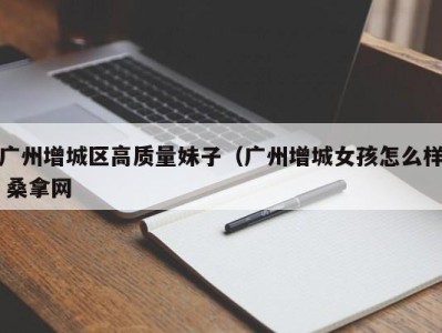 石家庄广州增城区高质量妹子（广州增城女孩怎么样 桑拿网