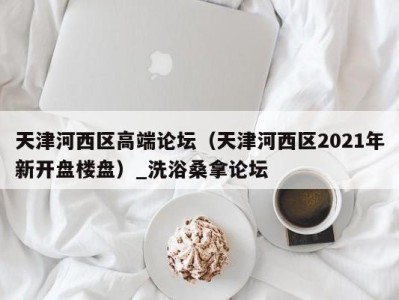 石家庄天津河西区高端论坛（天津河西区2021年新开盘楼盘）_洗浴桑拿论坛