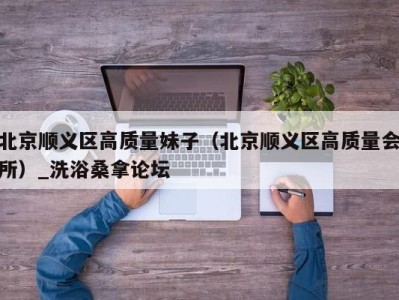 石家庄北京顺义区高质量妹子（北京顺义区高质量会所）_洗浴桑拿论坛