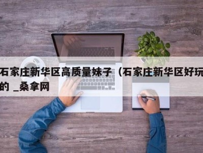 石家庄新华区高质量妹子（石家庄新华区好玩的 _桑拿网