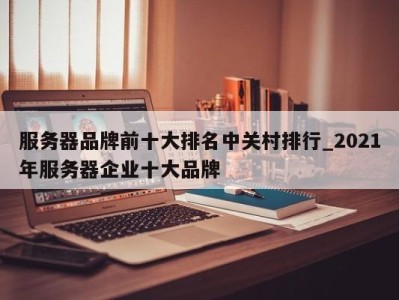 石家庄服务器品牌前十大排名中关村排行_2021年服务器企业十大品牌 