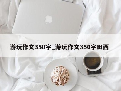 石家庄游玩作文350字_游玩作文350字田西 