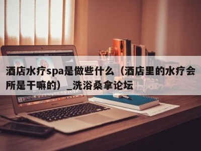 石家庄酒店水疗spa是做些什么（酒店里的水疗会所是干嘛的）_洗浴桑拿论坛