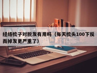 石家庄经络梳子对脱发有用吗（每天梳头100下反而掉发更严重了）