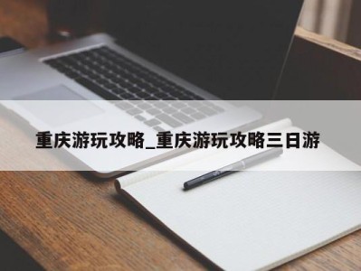 石家庄重庆游玩攻略_重庆游玩攻略三日游 