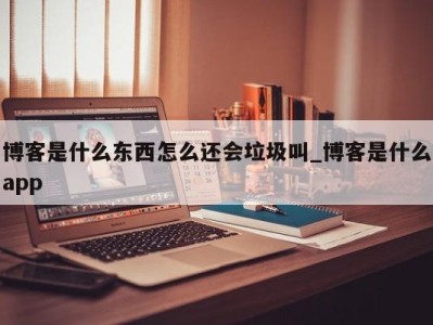 石家庄博客是什么东西怎么还会垃圾叫_博客是什么app 