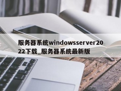 石家庄服务器系统windowsserver2022下载_服务器系统最新版 