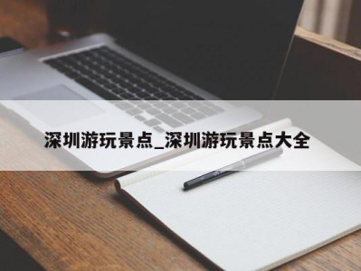 石家庄深圳游玩景点_深圳游玩景点大全 