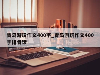 石家庄青岛游玩作文400字_青岛游玩作文400字排骨饭 