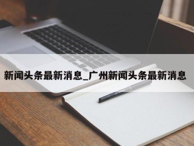 石家庄新闻头条最新消息_广州新闻头条最新消息 