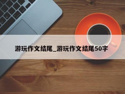 石家庄游玩作文结尾_游玩作文结尾50字 