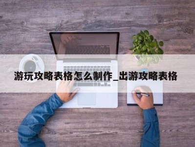 石家庄游玩攻略表格怎么制作_出游攻略表格 