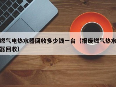 石家庄燃气电热水器回收多少钱一台（报废燃气热水器回收）