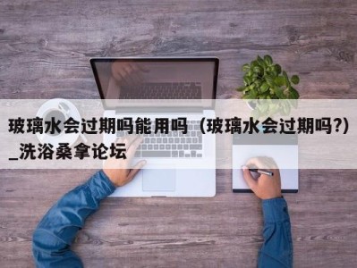 石家庄玻璃水会过期吗能用吗（玻璃水会过期吗?）_洗浴桑拿论坛