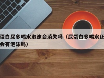 石家庄蛋白尿多喝水泡沫会消失吗（尿蛋白多喝水还会有泡沫吗）