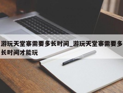 石家庄游玩天堂寨需要多长时间_游玩天堂寨需要多长时间才能玩 