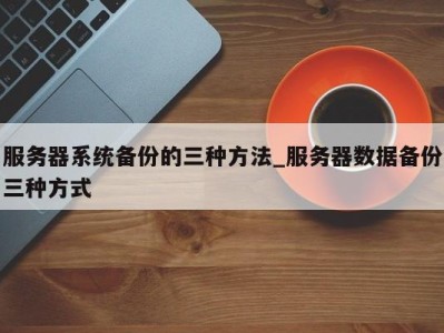 石家庄服务器系统备份的三种方法_服务器数据备份三种方式 