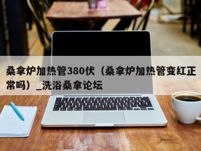 石家庄桑拿炉加热管380伏（桑拿炉加热管变红正常吗）_洗浴桑拿论坛