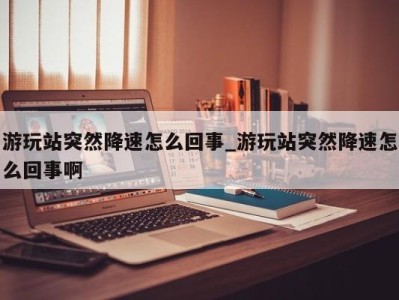 石家庄游玩站突然降速怎么回事_游玩站突然降速怎么回事啊 