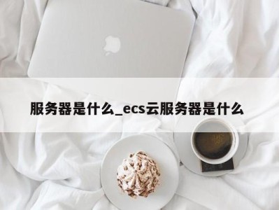 石家庄服务器是什么_ecs云服务器是什么 