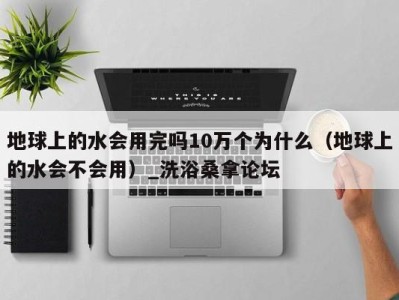 石家庄地球上的水会用完吗10万个为什么（地球上的水会不会用）_洗浴桑拿论坛