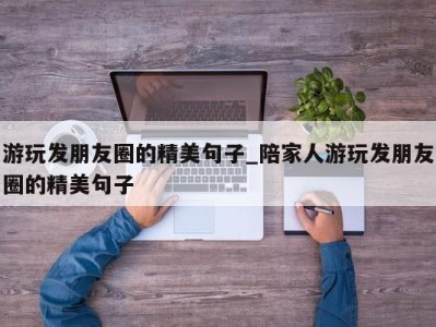 石家庄游玩发朋友圈的精美句子_陪家人游玩发朋友圈的精美句子 