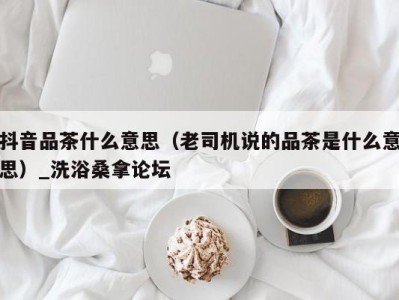 石家庄抖音品茶什么意思（老司机说的品茶是什么意思）_洗浴桑拿论坛