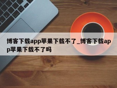 石家庄博客下载app苹果下载不了_博客下载app苹果下载不了吗 