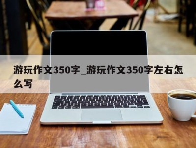 石家庄游玩作文350字_游玩作文350字左右怎么写 