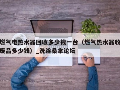 石家庄燃气电热水器回收多少钱一台（燃气热水器收废品多少钱）_洗浴桑拿论坛