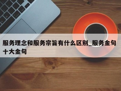 石家庄服务理念和服务宗旨有什么区别_服务金句 十大金句 