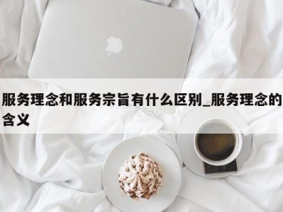 石家庄服务理念和服务宗旨有什么区别_服务理念的含义 