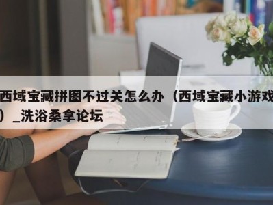 石家庄西域宝藏拼图不过关怎么办（西域宝藏小游戏）_洗浴桑拿论坛