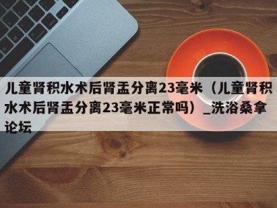 石家庄儿童肾积水术后肾盂分离23毫米（儿童肾积水术后肾盂分离23毫米正常吗）_洗浴桑拿论坛