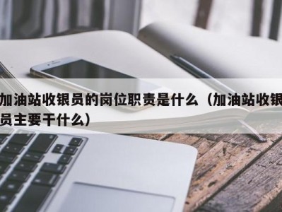 石家庄加油站收银员的岗位职责是什么（加油站收银员主要干什么）