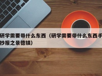 石家庄研学需要带什么东西（研学需要带什么东西手抄报之景德镇）