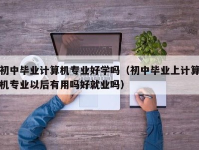 石家庄初中毕业计算机专业好学吗（初中毕业上计算机专业以后有用吗好就业吗）