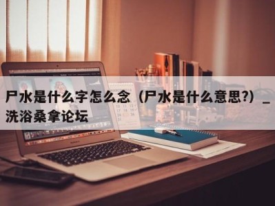 石家庄尸水是什么字怎么念（尸水是什么意思?）_洗浴桑拿论坛