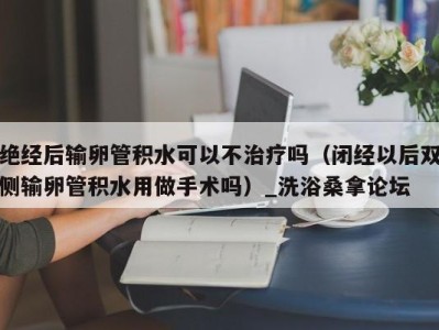 石家庄绝经后输卵管积水可以不治疗吗（闭经以后双侧输卵管积水用做手术吗）_洗浴桑拿论坛