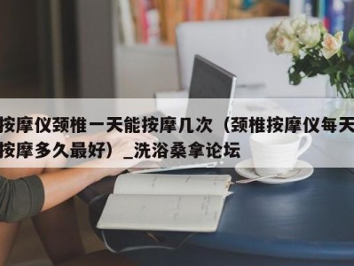 石家庄按摩仪颈椎一天能按摩几次（颈椎按摩仪每天按摩多久最好）_洗浴桑拿论坛