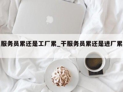 石家庄服务员累还是工厂累_干服务员累还是进厂累 